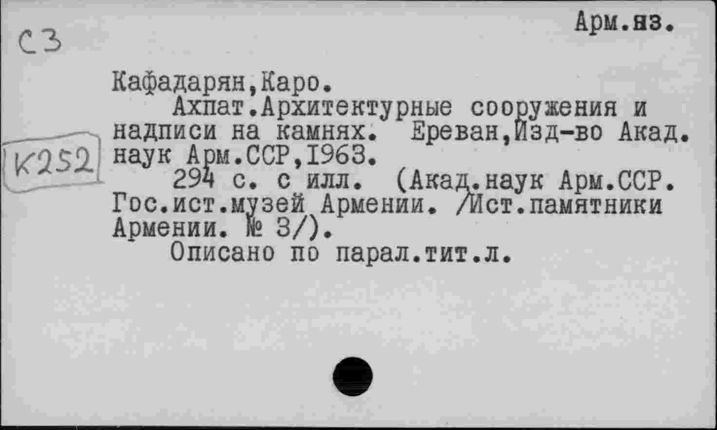 ﻿Арм.яз
сз
Кафадарян,Каро.
Ахпат.Архитектурные сооружения и надписи на камнях. Ереван,Изд-во Акад.
’ i/o ÇO наук Арм.ССР,1963.
’СЇД---1	294 с. с илл. (Акад.наук Арм.ССР.
Гос.ист.музей Армении. /Ист.памятники Армении. N2 3/).
Описано по парал.тит.л.